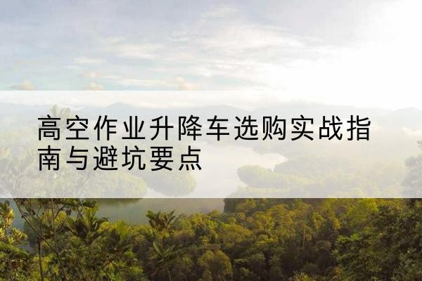 叙永升降车怎么选-高空作业升降车选购实战指南与避坑要点