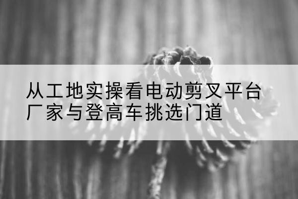 叙永电动剪叉升降平台厂家-从工地实操看电动剪叉平台厂家与登高车挑选门道