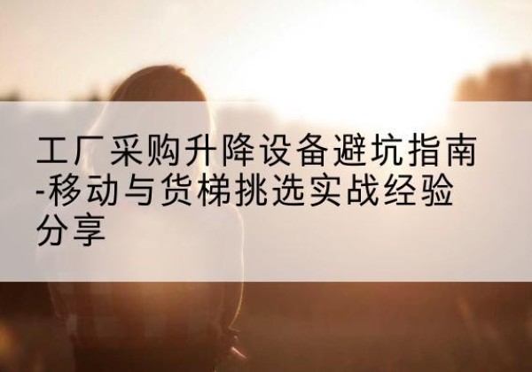 叙永移动式升降机怎么选-工厂采购升降设备避坑指南-移动与货梯挑选实战经验分享