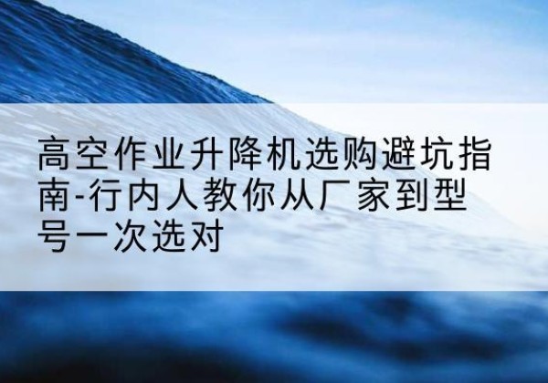 叙永升降平台厂家-高空作业升降机选购避坑指南-行内人教你从厂家到型号一次选对