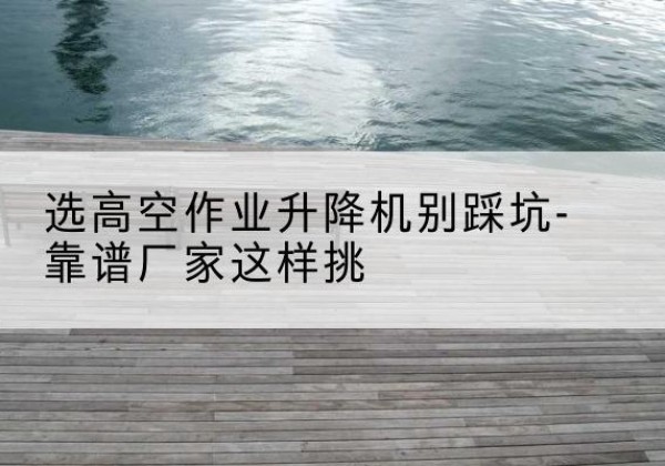 叙永剪叉式升降机厂家-选高空作业升降机别踩坑-靠谱厂家这样挑