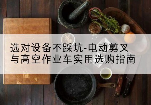 叙永电动剪叉升降平台怎么选-选对设备不踩坑-电动剪叉与高空作业车实用选购指南
