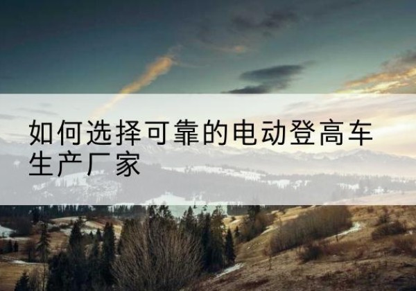 叙永电动登高车厂家-如何选择可靠的电动登高车生产厂家