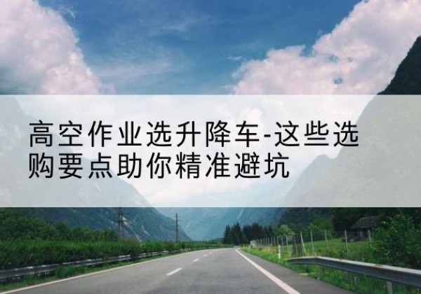 叙永升降车厂家-高空作业选升降车-这些选购要点助你*避坑