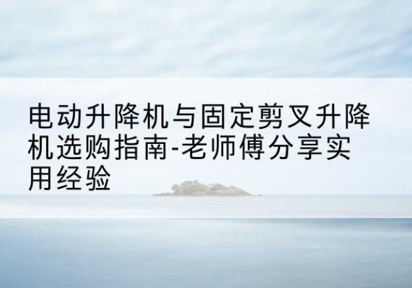 叙永电动升降机怎么选-电动升降机与固定剪叉升降机选购指南-老师傅分享实用经验