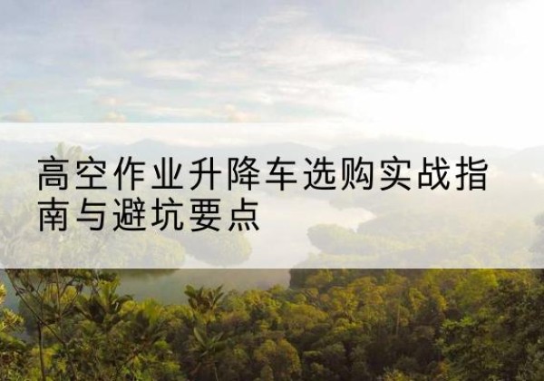 叙永升降车怎么选-高空作业升降车选购实战指南与避坑要点
