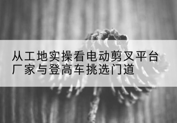 叙永电动剪叉升降平台厂家-从工地实操看电动剪叉平台厂家与登高车挑选门道