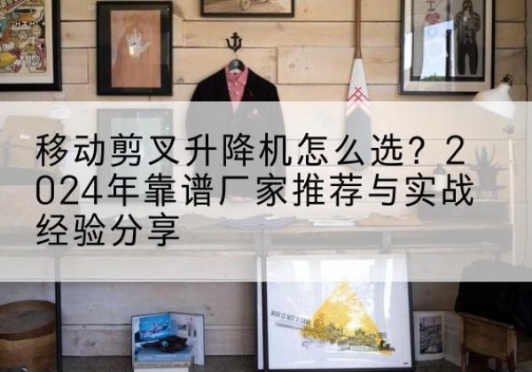 叙永升降平台厂家推荐-移动剪叉升降机怎么选？2024年靠谱厂家推荐与实战经验分享
